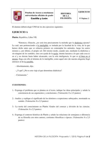 1 Pruebas de Acceso a enseñanzas universitarias oficiales de grado Castilla y León HISTORIA DE LA FILOSOFÍA EJERCICIO N Páginas 2 El alumno deberá elegir UNO de los dos ejercicios siguientes EJERCICIO A Platón República Libro VII Entonces Glaucón no será ésta precisamente la melodía que la dialéctica ejecuta La cual aun perteneciendo a lo inteligible es imitada por la facultad de la vista de la que hemos dicho antes que se esfuerza primero en contemplar los animales luego los astros mismos y po…