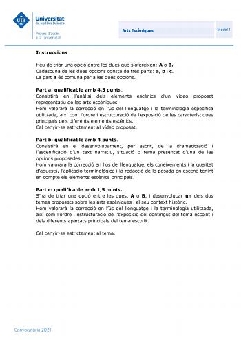 Arts Escniques Model 1 Instruccions Heu de triar una opció entre les dues que sofereixen A o B Cadascuna de les dues opcions consta de tres parts a b i c La part a és comuna per a les dues opcions Part a qualificable amb 45 punts Consistir en lanlisi dels elements escnics dun vídeo proposat representatiu de les arts escniques Hom valorar la correcció en lús del llenguatge i la terminologia específica utilitzada així com lordre i estructuració de lexposició de les característiques principals del…