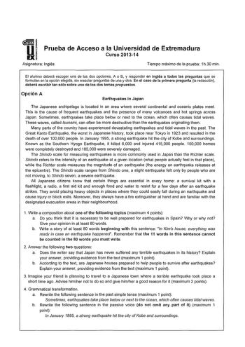 1 U Prueba de Acceso a la Universidad de Extremadura EXÍ Curso 201314 Asignatura Inglés Tiempo máximo de la prueba 1h30 min El alumno deberá escoger una de las dos opciones A o B y responder en inglés a todas las preguntas que se formulan en la opción elegida sin mezclar preguntas de una y otra En el caso de la primera pregunta la redacción deberá escribir tan sólo sobre uno de los dos temas propuestos Opción A Earthquakes in Japan The Japanese archipelago is located in an area where severa con…