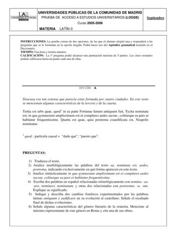 UNIVERSIDADES PÚBLICAS DE LA COMUNIDAD DE MADRID PRUEBA DE ACCESO A ESTUDIOS UNIVERSITARIOS LOGSE Curso 20052006 MATERIA LATÍN II Septiembre INSTRUCCIONES La prueba consta de dos opciones de las que el alumno elegirá una y responderá a las preguntas que se le formulan en la opción elegida Podrá hacer uso del Apéndice gramatical incluido en el Diccionario TIEMPO Una hora y treinta minutos CALIFICACIÓN La 1 pregunta podrá alcanzar una puntuación máxima de 5 puntos Las cinco restantes podrán calif…