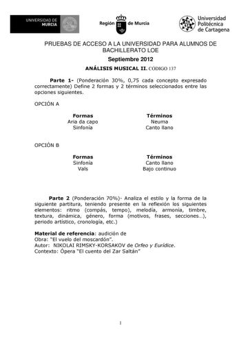 UNIVERSIDAD DE 1 MURCIA 1 Ih Región de Murcia Universidad Politécnica de Cartagena PRUEBAS DE ACCESO A LA UNIVERSIDAD PARA ALUMNOS DE BACHILLERATO LOE Septiembre 2012 ANÁLISIS MUSICAL II CÓDIGO 137 Parte 1 Ponderación 30 075 cada concepto expresado correctamente Define 2 formas y 2 términos seleccionados entre las opciones siguientes OPCIÓN A Formas Aria da capo Sinfonía Términos Neuma Canto llano OPCIÓN B Formas Sinfonía Vals Términos Canto llano Bajo continuo Parte 2 Ponderación 70 Analiza el…