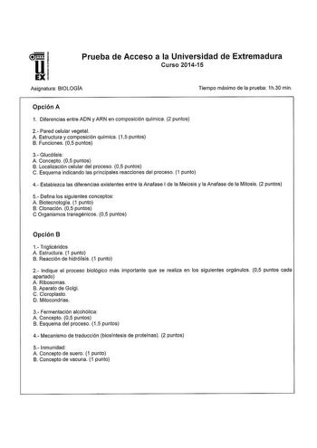 Prueba de Acceso a la Universidad de Extremadura Curso 201415 Asignatura BIOLOGIA Tiempo máximo de la prueba 1h30 min Opción A 1 Diferencias entre ADN y ARN en composición química 2 puntos 2 Pared celular vegetal A Estructura y composición química 15 puntos B Funciones 05 puntos 3 Glucólisis A Concepto 05 puntos B Localización celular del proceso 05 puntos C Esquema indicando las principales reacciones del proceso 1 punto 4 Establezca las diferencias existentes entre la Anafase I de la Meiosis …