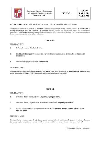 Pruebas de Acceso a Enseñanzas Universitarias Oficiales de Grado Castilla y León DISEÑO TEXTO PARA EL ALUMNO OPTATIVIDAD EL ALUMNO DEBERÁ ESCOGER UNA DE LAS DOS OPCIONES A o B El tiempo asignado es en total de 90 minutos Cada opción tiene dos partes cuando termines la primera parte deberás entregarla antes de comenzar la segunda Puedes emplear en la segunda parte los instrumentos materiales y técnicas que creas oportunas La primera parte vale 3 puntos la segunda 6 y se valorará con un punto la …