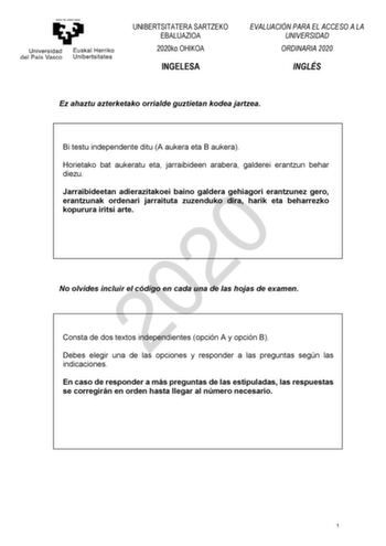 UNIBERTSITATERA SARTZEKO EBALUAZIOA 2020ko OHIKOA INGELESA EVALUACIÓN PARA EL ACCESO A LA UNIVERSIDAD ORDINARIA 2020 INGLÉS Ez ahaztu azterketako orrialde guztietan kodea jartzea Bi testu independente ditu A aukera eta B aukera Horietako bat aukeratu eta jarraibideen arabera galderei erantzun behar diezu Jarraibideetan adierazitakoei baino galdera gehiagori erantzunez gero 2020 erantzunak ordenari jarraituta zuzenduko dira harik eta beharrezko kopurura iritsi arte No olvides incluir el código e…