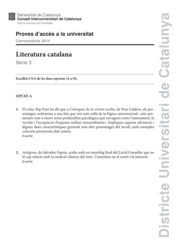 Districte Universitari de Catalunya M Generalitat de Catalunya W Consell lnteruniversitari de Catalunya Oficina dAccés a la Universitat Proves daccés a la universitat Convocatria 2014 Literatura catalana Srie 3 Escolliu UNA de les dues opcions A o B OPCIÓ A 1 El crític Pep Paré ha dit que a Crniques de la veritat oculta de Pere Calders els personatges enfrontats a uns fets que van més enll de la lgica convencional són presentats com a éssers sense profunditat psicolgica que naveguen entre lasto…