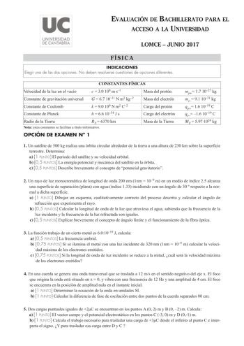 EVALUACIÓN DE BACHILLERATO PARA EL ACCESO A LA UNIVERSIDAD LOMCE  JUNIO 2017 FÍSICA INDICACIONES Elegir una de las dos opciones No deben resolverse cuestiones de opciones diferentes CONSTANTES FÍSICAS Velocidad de la luz en el vacío c  30 108 m s1 Masa del protón Constante de gravitación universal G  67 1011 N m2 kg2 Masa del electrón Constante de Coulomb Constante de Planck k  90 109 N m2 C2 h  66 1034 J s Carga del protón Carga del electrón Radio de la Tierra RT  6370 km Nota estas constantes…