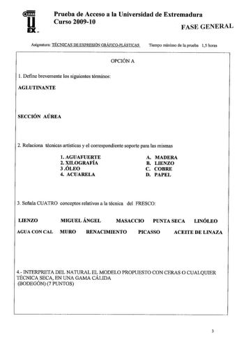 u EX Prueba de Acceso a la Universidad de Extremadura Curso 20091O FASE GENERAL Asignatura TÉCNICAS DE EXPRESIÓN GRÁFICOPLÁSTICAS Tiempo máximo de la prueba 15 horas OPCIÓN A l Define brevemente los siguientes términos AGLUTINANTE SECCIÓN AÚREA 2 Relaciona técnicas artísticas y el correspondiente soporte para las mismas l AGUAFUERTE 2 XILOGRAFÍA 3 ÓLEO 4 ACUARELA A MADERA B LIENZO C COBRE D PAPEL 3 Sefiala CUATRO conceptos relativos a la técnica del FRESCO LIENZO MIGUEL ÁNGEL MASACCIO PUNTA SEC…