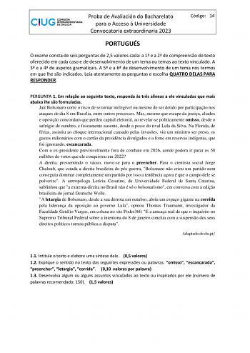 Proba de Avaliación do Bacharelato para o Acceso á Universidade Convocatoria extraordinaria 2023 Código 14 PORTUGUÉS O exame consta de seis perguntas de 25 valores cada a 1 e a 2 de compreenso do texto oferecido em cada caso e de desenvolvimento de um tema ou temas ao texto vinculado A 3 e a 4 de aspetos gramaticais A 5 e a 6 de desenvolvimento de um tema nos termos em que lhe so indicados Leia atentamente as perguntas e escolha QUATRO DELAS PARA RESPONDER PERGUNTA 1 Em relao ao seguinte texto …