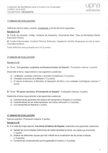 Evaluación del Bachillerato para el Acceso a la Universidad CURSO 20192020 ASIGNATURA GEOGRAFÍA Uniersdad Pública de Navarra Nalarroako Uriibertslta2 Pvblil1oa 1 UNIDAD DE EVALUACIÓN Defina de manera clara y precisa únicamente 4 de los términos siguientes Escoja A o B A Fondo de cohesión Aridez Vertiente de Sotavento Crecimiento Real Tasa de Mortalidad Infantil Estructura Urbana B Fondos Estructurales Amplitud Térmica Isotermas Vegetación Xerófila Esperanza de vida al nacer Área Metropolitana C…