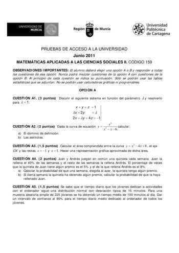 f f l UNIVERSIDAD DE 1 MURCIA  Ih Región de Murcia Universidad Politécnica de Cartagena PRUEBAS DE ACCESO A LA UNIVERSIDAD Junio 2011 MATEMÁTICAS APLICADAS A LAS CIENCIAS SOCIALES II CÓDIGO 159 OBSERVACIONES IMPORTANTES El alumno deberá elegir una opción A o B y responder a todas las cuestiones de esa opción Nunca podrá mezclar cuestiones de la opción A con cuestiones de la opción B Al principio de cada cuestión se indica su puntuación Sólo se podrán usar las tablas estadísticas que se adjuntan…