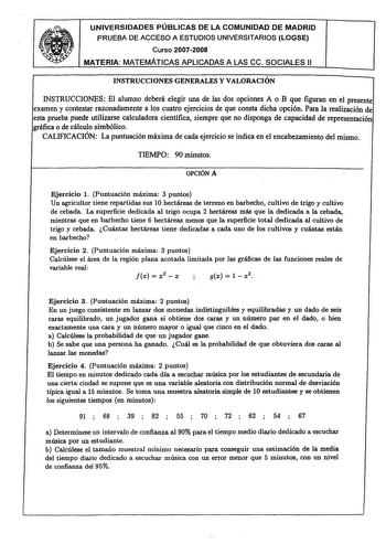 UNIVERSIDADES PÚBLICAS DE LA COMUNIDAD DE MADRID PRUEBA DE ACCESO A ESTUDIOS UNIVERSITARIOS LOGSE Curso 20072008 MATERIA MATEMÁTICAS APLICADAS A LAS ce SOCIALES 11 INSTRUCCIONES GENERALES Y VALORACIÓN INSTRUCCIONES El alumno deberá elegir una de las dos opciones A o B que figuran en el presente examen y contestar razonadamente a los cuatro ejercicios de que consta dicha opción Para la realización de esta prueba puede utilizarse calculadora científica siempre que no disponga de capacidad de repr…