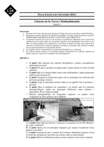 UIB  Prova daccés a la Universitat 2012 Cincies de la Terra i Mediambientals Model 3 Instruccions 1 Triau una de les dues opcions que us proposam Temps de la prova una hora i mitja 90 minuts 2 Responeu de manera específica les qestions formulades en lopció triada Procurau ser precisos i RESPONDRE AMB MENYS DE SET 7 RATLLES CADA PREGUNTA 3 La puntuació mxima de la prova és de 10 punts La qualificació obtinguda ser la suma de les qualificacions de lopció triada Les sis primeres qestions seran qua…