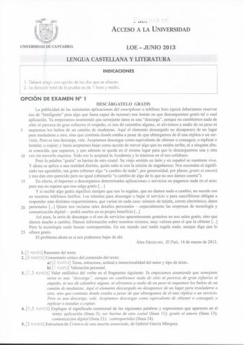 u ACCESO A LA UNIVERSIDAD LOEJUNIO 2013 LENGUA CASTELLANA Y LITERATURA INDICACIONES l Deberá elegir uno opción de los dos que se ofrecen 2 Lo duración total de lo pruebo es de l hora y medio OPCIÓN DE EXAMEN N 1 DESCÁRGATELO GRATIS La publicidad de las insistentes aplicaciones del smartphone o teléfono listo quizá deberíamos reservar eso de inteligente para algo que fuera capaz de razonar nos insiste en que descarguemos gratis tal o cual aplicación Ya empezamos asumiendo que semejante tarea es …