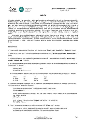 40 0 CLlllrto centenBrb 8 Universdad de Ovisdo 16082008 INGLÉS PRUEBAS DE ACCESO A LA UNIVERSIDAD Curso 20072008 It is quite probable that cosmetics  which are intended to make peoples hair skin or face more beautiful  had their origin in China but it is necessary to turn to Egypt if we want to find the earliest records of cosmetic substances and their application Toilet articles and unguent vases have been found in royal tombs which were built about 3500 BC before Christ According to people wh…