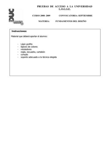 Distrito r   canarias PRUEBAS DE ACCESO A LA UNIVERSIDAD LOGSE CURSO 2008 2009 MATERIA CONVOCATORIA SEPTIEMBRE FUNDAMENTOS DEL DISEÑO Instrucciones Material que deberá aportar el alumno  Lápiz grafito  lápices de colores  rotuladores  regla escuadra cartabón  compás  soporte adecuado a la técnica elegida PRUEBAS DE ACCESO A LA UNIVERSIDAD LOGSE CURSO 2008 2009 MATERIA CONVOCATORIA junioseptiembre FUNDAMENTOS DEL DISEÑO Esquema de la prueba Primera Parte 3 opciones elegir una Segunda Parte opció…