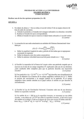 PRUEBAS DE ACCESO A LA UNIVERSIDAD EXAMEN DE FÍSICA CURSO 20132014 Realizar una de las dos opciones propuestas A o B OPCIÓN A upJi Nafarrolo Uttitao Phh 1 Un objeto de altura y 4cm se sitúa a 6 cm del vértice O de un espejo cóncavo de 6cm de radio de curvatura a Calcular la posición y el tamaño de la imagen indicando si es derecha o invertida b Realizar el trazado de rayos correspondiente c Dibula el trazado de rayos si mueves el objeto hasta colocarlo a 2 cm del vettice 2 5 puntos 2 La ecuació…