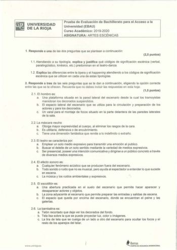 UNIVERSIDAD DE LA RIOJA Prueba de Evaluación de Bachillerato para el Acceso a la Universidad EBAU Curso Académico 20192020 ASIGNATURA ARTES ESCÉNICAS 1 Responde a una de las dos preguntas que se plantean a continuación 25 puntos 11 Atendiendo a su tipología explica y justifica qué códigos de significación escénica verbal paralingístico kinésico  etc predominan en el teatrodanza 12 Explica las diferencias entre la ópera y el happening atendiendo a los códigos de significación escénica que se uti…