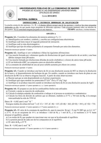 UNIVERSIDADES PÚBLICAS DE LA COMUNIDAD DE MADRID PRUEBA DE ACCESO A LAS ENSEÑANZAS UNIVERSITARIAS OFICIALES DE GRADO Curso 20122013 MATERIA QUÍMICA INSTRUCCIONES Y CRITERIOS GENERALES DE CALIFICACIÓN La prueba consta de dos opciones A y B y el alumno deberá escoger una de las opciones y resolver las cinco preguntas planteadas en ella sin que pueda elegir preguntas de diferentes opciones Cada pregunta puntuará sobre un máximo de dos puntos No se contestará ninguna pregunta en este impreso TIEMPO…