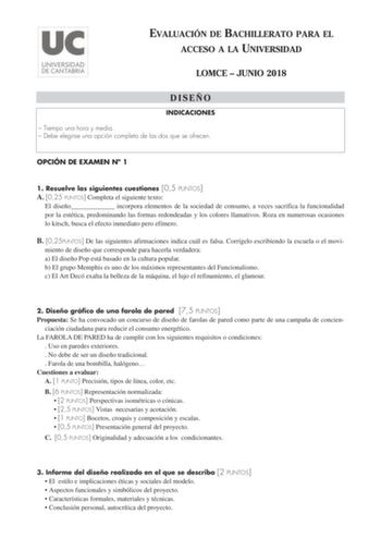 EVALUACIÓN DE BACHILLERATO PARA EL ACCESO A LA UNIVERSIDAD LOMCE  JUNIO 2018 DISEÑO INDICACIONES  Tiempo una hora y media  Debe elegirse una opción completa de las dos que se ofrecen OPCIÓN DE EXAMEN N 1 1 Resuelve las siguientes cuestiones 05 PUNTOS A 025 PUNTOS Completa el siguiente texto El diseño incorpora elementos de la sociedad de consumo a veces sacrifica la funcionalidad por la estética predominando las formas redondeadas y los colores llamativos Roza en numerosas ocasiones lo kitsch b…