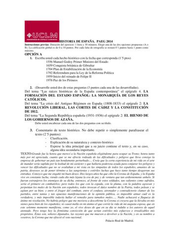 HISTORIA DE ESPAÑA PAEG 2014 Instrucciones previas Duración del ejercicio 1 hora y 30 minutos Elegir una de las dos opciones propuestas A o B La calificación global es de 0 a 10 puntos Por cada falta de ortografía se restará 01 puntos hasta 1 punto como máximo OPCIÓN A 1 Escriba usted cada hecho histórico con la fecha que corresponda 15 ptos 1556 Manuel Godoy Primer Ministro del Estado 1659 Conquista británica de Gibraltar 1704 Plan de Estabilización de la Economía 1792 Referendum para la Ley d…