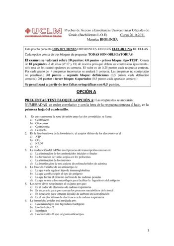 Pruebas de Acceso a Enseñanzas Universitarias Oficiales de Grado Bachillerato LOE Curso 20102011 Materia BIOLOGÍA Esta prueba presenta DOS OPCIONES DIFERENTES DEBERÁ ELEGIR UNA DE ELLAS Cada opción consta de tres bloques de preguntas TODAS SON OBLIGATORIAS El examen se valorará sobre 10 puntos 40 puntos  primer bloque tipo TEST Consta de 18 preguntas 2 de ellas n 17 y 18 de reserva pero que deben ser contestadas igualmente sólo una de las cuatro opciones es correcta El valor es de 025 puntos ca…