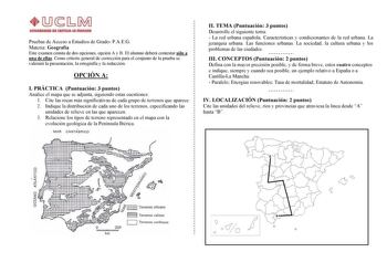 Pruebas de Acceso a Estudios de Grado PAEG Materia Geografía Este examen consta de dos opciones opción A y B El alumno deberá contestar sólo a una de ellas Como criterio general de corrección para el conjunto de la prueba se valorará la presentación la ortografía y la redacción OPCIÓN A I PRÁCTICA Puntuación 3 puntos Analice el mapa que se adjunta siguiendo estas cuestiones 1 Cite las rocas más significativas de cada grupo de terrenos que aparece 2 Indique la distribución de cada uno de los ter…