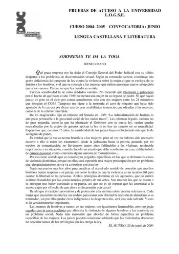 PRUEBAS DE ACCESO A LA UNIVERSIDAD LOGSE CURSO 2004 2005 CONVOCATORIA JUNIO LENGUA CASTELLANA Y LITERATURA SORPRESAS TE DA LA TOGA IRENE LOZANO Qué grata sorpresa nos ha dado el Consejo General del Poder Judicial con su súbito despertar a los problemas de discriminación sexual Según su estrenado parecer constituye una grave deficiencia del proyecto de ley contra la violencia sobre la mujer el que se excluya de su ámbito a los hombres y el que se conceda a las mujeres que sufren amenazas mayor p…