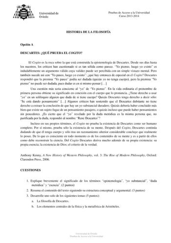 Universidad de Oviedo Pruebas de Acceso a la Universidad Curso 20132014 HISTORIA DE LA FILOSOFÍA Opción A DESCARTES QUÉ PRUEBA EL COGITO El Cogito es la roca sobre la que está construida la epistemología de Descartes Desde sus días hasta los nuestros los críticos han cuestionado si es tan sólida como parece Yo pienso luego yo existo es indudablemente un argumento válido cuya validez puede ser percibida con un simple vistazo mental Pero también sucede así con Yo paseo luego yo existo qué hay ent…