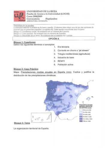 UNIVERSIDAD DE LA RIOJA Prueba de Acceso a la Universidad LOGSE Curso 20082009 Convocatoria Septiembre A SIGNAT URA  GEOGRAFÍA simciura de a m1eba La duración total de la prueba es de hora y media El alumno clebe elegir ama d las dos opciones de examen que se presentan opciói11 A tnopción B Cada opción cornprende ínJs bloques Bloque 1 Cuestiones cortas Se evaluará con un máximo de 3 puntos B loque 2 Caso práctico Se evaluará con un rnáimo ele 3 puntos 81oque 3 Desarrollo de un terna Se evaluará…