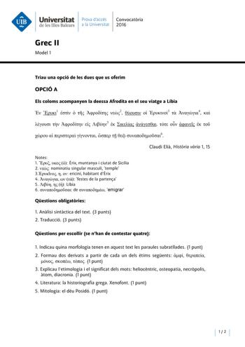 Universitat Prava daccés Convocatoria deleslllesBalears a la Universitat 2016 Grec 11 Model 1 Triau una opció de les dues que us oferim OPCIÓA Els coloms acompanyen la deessa Afrodita en el seu viatge a Libia  1     2   3  4      5                6 Notes l     Erix muntanya i ciutat de Sicília 2  nominatiu singular masculí temple 3   ericini habitant dErix 4     festes de la partensa S    Líbia 6  de  emigrar Claudi Elia Historia varia 1 15 Qestions obligatories l Analisi sintactica del text 3 …