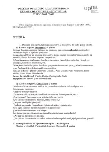 PRUEBAS DE ACCESO A LA UNIVERSIDAD EXAMEN DE CULTURA AUDIOVISUAL CURSO 2009  201 O Pna u r ue l nHn  urcit Uu1ut r t  Debes elegir una de las dos opciones El tiempo ele que dispones es ele UNA HORA TREINTA MINUTOS OPCIÓN A 1 Describe por escrito la lectura c01motativa y denotativa del cartel que se adjunta c Lectura objetiva Denotativa 4 puntos Será una descripción somera de todos los elementos que conforma el cartel analizando y situándolos según la siguiente propuesta Composición Dibuja un es…