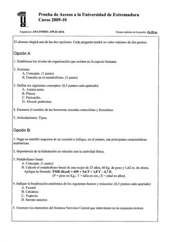 u EX Prueba de Acceso a la Universidad de Extremadura Curso 200910 Asignatura ANATOMÍA APLICADA Tiempo máximo de la prueba lh30 m El alumno elegirá una de las dos opciones Cada pregunta tendrá un valor máximo de dos puntos Opción A 1 Establezca los niveles de organización que existen en la especie humana 2 Enzimas A Concepto 1 punto B Función en el metabolismo 1 punto 3 Defina los siguientes conceptos 05 puntos cada apartado A Arteria aorta B Pleura C Pericardio D Alveolo pulmonar 4 Enumere el …