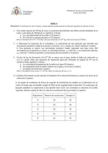 PRUEBAS DE ACCESO A LA UNIVERSIDAD Pruebas de ACucrcseos2o01a1l2a0U12niversidad Curso 20122013 FÍSICA Alternativa 1 Cada ejercicio vale 25 puntos estando indicada la puntuación de los diferentes apartados en cada uno de ellos 1 Una sonda espacial de 250 kg de masa se encuentra describiendo una órbita circular alrededor de la Luna a una altura de 180 km de su superficie Calcula a La velocidad orbital de la sonda 125 puntos b El valor de su energía mecánica 125 puntos Datos Constante G6671011 Nm2…