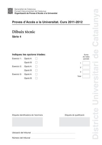 Districte Universitari de Catalunya Jimm Generalitat de Catalunya Consell lnteruniversitari de Catalunya   Organització de Proves dAccés a la Universitat Proves dAccés a la Universitat Curs 20112012 Dibuix tcnic Srie 4 Indiqueu les opcions triades Exercici 1 Opció A D Opció B D Exercici 2 Opció A D Opció B D Exercici 3 Opció A D Opció B D Suma de notes parcials 1 2 3 Total Etiqueta identificadora de lalumnea Etiqueta de qualificació Ubicació del tribunal  Número del tribunal  2 La prova consist…