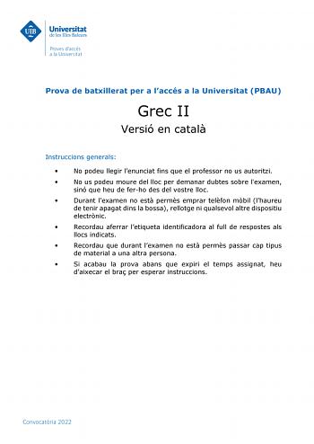 Prova de batxillerat per a laccés a la Universitat PBAU Grec II Versió en catal Instruccions generals  No podeu llegir lenunciat fins que el professor no us autoritzi  No us podeu moure del lloc per demanar dubtes sobre lexamen sinó que heu de ferho des del vostre lloc  Durant lexamen no est perms emprar telfon mbil lhaureu de tenir apagat dins la bossa rellotge ni qualsevol altre dispositiu electrnic  Recordau aferrar letiqueta identificadora al full de respostes als llocs indicats  Recordau q…