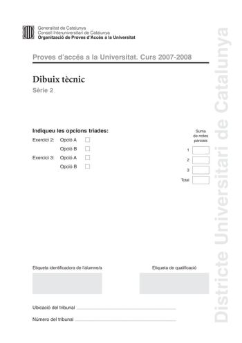 Districte Universitari de Catalunya Generalitat de Catalunya Consell lnteruniversitari de Catalunya Organització de Proves dAccés a la Universitat Proves daccés a la Universitat Curs 20072008 Dibuix tcnic Srie 2 Indiqueu les opcions triades Exercici 2 Opció A D Opció B D Exercici 3 Opció A D Opció B D Suma de notes parcials 1 2 3 Total Etiqueta identificadora de lalumnea Etiqueta de qualificació Ubicació del tribunal  Número del tribunal  2 La prova consisteix a fer TRES dibuixos un de geometri…