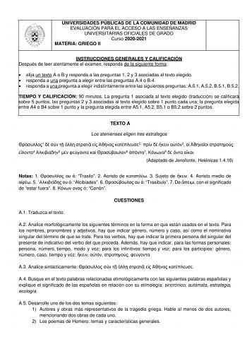 UNIVERSIDADES PÚBLICAS DE LA COMUNIDAD DE MADRID EVALUACIÓN PARA EL ACCESO A LAS ENSEÑANZAS UNIVERSITARIAS OFICIALES DE GRADO Curso 20202021 MATERIA GRIEGO II INSTRUCCIONES GENERALES Y CALIFICACIÓN Después de leer atentamente el examen responda de la siguiente forma  elija un texto A o B y responda a las preguntas 1 2 y 3 asociadas al texto elegido  responda a una pregunta a elegir entre las preguntas A4 o B4  responda a una pregunta a elegir indistintamente entre las siguientes preguntas A51 A…