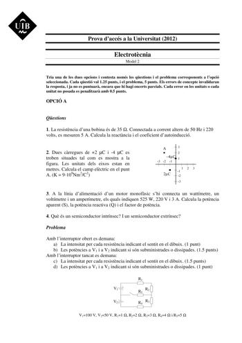 UIB M Prova daccés a la Universitat 2012 Electrotcnia Model 2 Tria una de les dues opcions i contesta només les qestions i el problema corresponents a lopció seleccionada Cada qestió val 125 punts i el problema 5 punts Els errors de concepte invalidaran la resposta i ja no es puntuar encara que hi hagi encerts parcials Cada error en les unitats o cada unitat no posada es penalitzar amb 05 punts OPCIÓ A Qestions 1 La resistncia duna bobina és de 35  Connectada a corrent altern de 50 Hz i 220 vol…