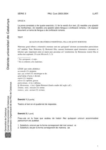 Districte universitari de Catalunya SRIE 3 PAU Curs 20032004 LLATÍ OPCIÓ A La prova consisteix a fer quatre exercicis 1 fer la versió dun text 2 resoldre una qestió de morfosintaxi 3 resoldre una qestió sobre llengua o civilització romana i 4 exposar breument un tema de llengua o de civilització romana TEXT QUALITATS ORATRIES DHORTNSIA FILLA DE QUINT HORTENSI Matronae graui tributo a triumuiris oneratae sunt nec quisquam1 uirorum accommodare patrocinium eis2 audebat Tunc Hortensia Q Hortensii f…