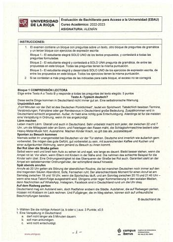 UNIVERSIDAD Evaluación de Bachillerato para Acceso a la Universidad EBAU DE LA RIOJA Curso Académico 20222023 ASIGNATURA ALEMÁN INSTRUCCIONES 1 El examen contiene un bloque con preguntas sobre un texto otro bloque de preguntas de gramática y un tercer bloque con ejercicios de expresión escrita Bloque 1 El estudiarite elegirá SOLO UNO de los textos propuestos y contestará a todas las preguntas formuladas Bloque 2 El estudiante elegirá y contestará a SOLO UNA pregunta de gramática de entre las pr…