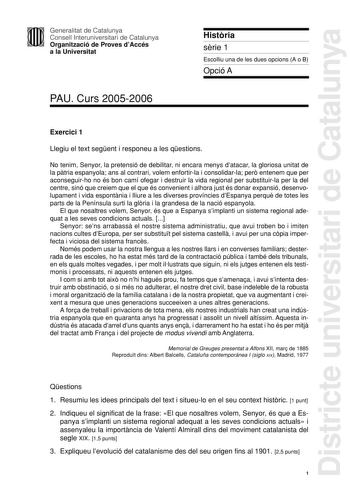 Districte universitari de Catalunya Generalitat de Catalunya Consell Interuniversitari de Catalunya Organització de Proves dAccés a la Universitat PAU Curs 20052006 Histria srie 1 Escolliu una de les dues opcions A o B Opció A Exercici 1 Llegiu el text segent i responeu a les qestions No tenim Senyor la pretensió de debilitar ni encara menys datacar la gloriosa unitat de la ptria espanyola ans al contrari volem enfortirla i consolidarla per entenem que per aconseguirho no és bon camí ofegar i d…