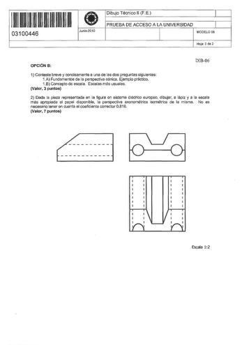 11 1111 11 11 11 11 11 11 11 03100446  Junio2010 Dibujo Técnico 11 FE 1 PRUEBA DE ACCESO A LA UNIVERSIDAD 1 MODELO 06 Hoja 2 de 2 OPCIÓN B DIB06 1 Conteste breve y concisamente a una de las dos preguntas siguientes 1A Fundamentos de la perspectiva cónica Ejemplo práctico 1B Concepto de escala Escalas más usuales Valor 3 puntos 2 Dada la pieza representada en la figura en sistema diédrico europeo dibujar a lápiz y a la escala más apropiada al papel disponible la perspectiva axonométrica isométri…