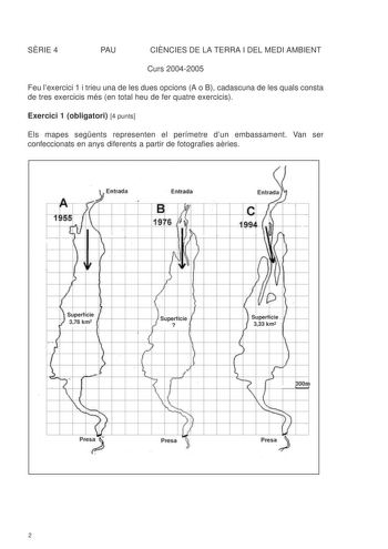 SRIE 4 PAU CINCIES DE LA TERRA I DEL MEDI AMBIENT Curs 20042005 Feu lexercici 1 i trieu una de les dues opcions A o B cadascuna de les quals consta de tres exercicis més en total heu de fer quatre exercicis Exercici 1 obligatori 4 punts Els mapes segents representen el perímetre dun embassament Van ser confeccionats en anys diferents a partir de fotografies aries  AL li lnitrada J  l IEnlrada EMd 195f  l  ll1f        t1    I  D  J f    r   Superfície I 378 km2 t   I  l Superfície  l I VlI fi  I…