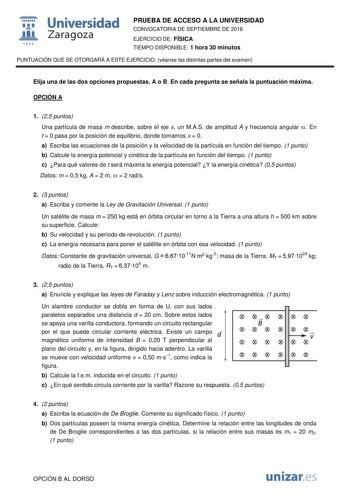  Universidad fil Zaragoza 1S42 PRUEBA DE ACCESO A LA UNIVERSIDAD CONVOCATORIA DE SEPTIEMBRE DE 2016 EJERCICIO DE FÍSICA TIEMPO DISPONIBLE 1 hora 30 minutos PUNTUACIÓN QUE SE OTORGARÁ A ESTE EJERCICIO véanse las distintas partes del examen Elija una de las dos opciones propuestas A o B En cada pregunta se señala la puntuación máxima OPCIÓN A 1 25 puntos Una partícula de masa m describe sobre el eje x un MAS de amplitud A y frecuencia angular  En t  0 pasa por la posición de equilibrio donde toma…