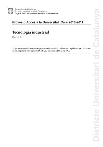 Districte Universitari de Catalunya Jimm Generalitat de Catalunya Consell lnteruniversitari de Catalunya   Organització de Proves dAccés a la Universitat Proves dAccés a la Universitat Curs 20102011 Tecnologia industrial Srie 2 La prova consta de dues parts que tenen dos exercicis cadascuna La primera part és comuna i la segona té dues opcions A o B de les quals cal triarne UNA PRIMERA PART Exercici 1 25 punts En cada qestió només es pot triar UNA resposta Qestió ben contestada 05 punts qestió …