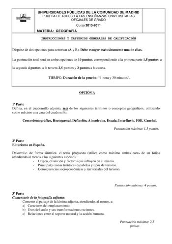 00 1UNIVERSIDAD AUTONOMA UNIVERSIDADES PÚBLICAS DE LA COMUNIDAD DE MADRID PRUEBA DE ACCESO A LAS ENSEÑANZAS UNIVERSITARIAS OFICIALES DE GRADO Curso 20102011 MATERIA GEOGRAFÍA INSTRUCCIONES Y CRITERIOS GENERALES DE CALIFICACIÓN Dispone de dos opciones para contestar A y B Debe escoger exclusivamente una de ellas La puntuación total será en ambas opciones de 10 puntos correspondiendo a la primera parte 15 puntos a la segunda 4 puntos a la tercera 25 puntos y 2 puntos a la cuarta TIEMPO Duración d…