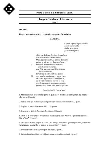 UIB M Prova daccés a la Universitat 2009 Llengua Catalana i Literatura Model 3 OPCIÓ A Llegeix atentament el text i respon les preguntes formulades LA SERRA Copeo copeo copeo trador roseta encarnada si the agraviada jo et deman perdó Qui me du lestrofa plena de perfums abella brunzenta de la soledat Quan de ma finestra a encesa de llums estenc la mirada per damunt Ciutat 5 i lnima mia senfonsa llunyana dins la serra immensa que lilla travessa que lilla defensa de la tramuntana llavors de la ser…