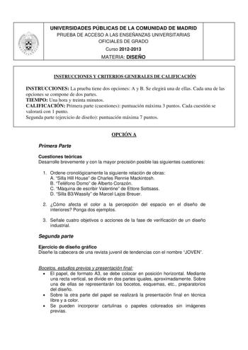 UNIVERSIDADES PÚBLICAS DE LA COMUNIDAD DE MADRID PRUEBA DE ACCESO A LAS ENSEÑANZAS UNIVERSITARIAS OFICIALES DE GRADO Curso 20122013 MATERIA DISEÑO INSTRUCCIONES Y CRITERIOS GENERALES DE CALIFICACIÓN INSTRUCCIONES La prueba tiene dos opciones A y B Se elegirá una de ellas Cada una de las opciones se compone de dos partes TIEMPO Una hora y treinta minutos CALIFICACIÓN Primera parte cuestiones puntuación máxima 3 puntos Cada cuestión se valorará con 1 punto Segunda parte ejercicio de diseño puntua…