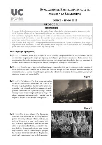 EVALUACIÓN DE BACHILLERATO PARA EL ACCESO A LA UNIVERSIDAD LOMCE  JUNIO 2022 GEOLOGÍA INDICACIONES  El examen de Geología se estructura en dos partes la parte I donde los estudiantes podrán alcanzar un máxi mo de 6 puntos y la parte II en la que podrán alcanzar un máximo de 4 puntos  Parte I consta de 6 preguntas Cada pregunta tendrá un valor máximo de 2 puntos El alumnado debe elegir 3 preguntas de las 6 planteadas En caso de responder a más preguntas sólo se considerarán las 3 primeras pregun…