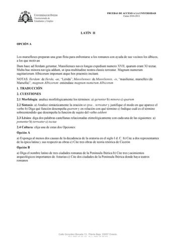 UNIVERSIDAD DE VIEDO  V1cerrectorado de Estudiantes y Empleo OPCIÓN A PRUEBAS DE ACCESO A LA UNIVERSIDAD Curso 20102011 LATÍN II Los marselleses preparan una gran flota para enfrentarse a los romanos con ayuda de sus vecinos los álbicos a los que motivan Dum haec ad Ilerdam geruntur Massilienses naves longas expediunt numero XVII quarum erant XI tectae Multa huc minora navigia addunt ut ipsa multitudine nostra classis terreatur Magnum numerum sagittariorum Albicorum imponunt atque hos praemiis …